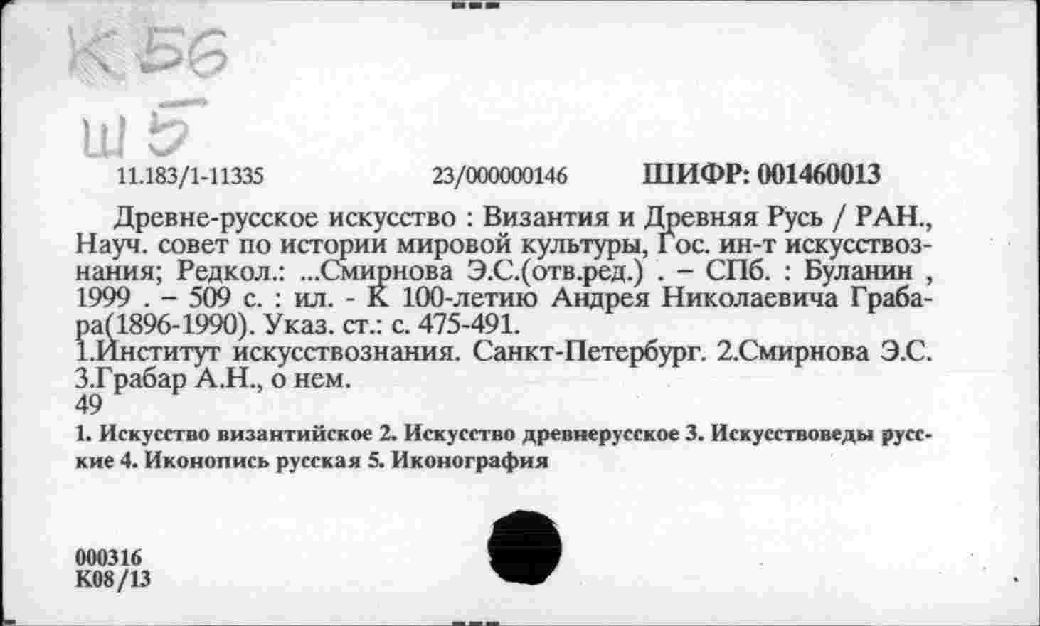 ﻿Ul і?
11.183/1-11335	23/000000146 ШИФР: 001460013
Древне-русское искусство : Византия и Древняя Русь / РАН., Науч, совет по истории мировой культуры, Гос. ин-т искусствознания; Редкол.: ...Смирнова Э.С.(отв.ред.) . - СПб. : Буланин , 1999 . - 509 с. : ил. - К 100-летию Андрея Николаевича Грабара (1896-1990). Указ, ст.: с. 475-491.
І.Институт искусствознания. Санкт-Петербург. 2.Смирнова Э.С. З.Грабар А.Н., о нем.
49
1. Искусство византийское 2. Искусство древнерусское 3. Искусствоведы русские 4. Иконопись русская 5. Иконография
000316
К08/13